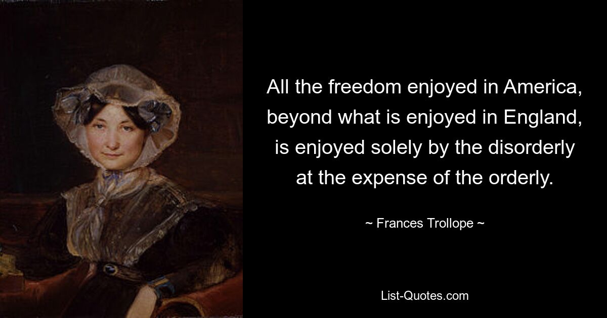 All the freedom enjoyed in America, beyond what is enjoyed in England, is enjoyed solely by the disorderly at the expense of the orderly. — © Frances Trollope