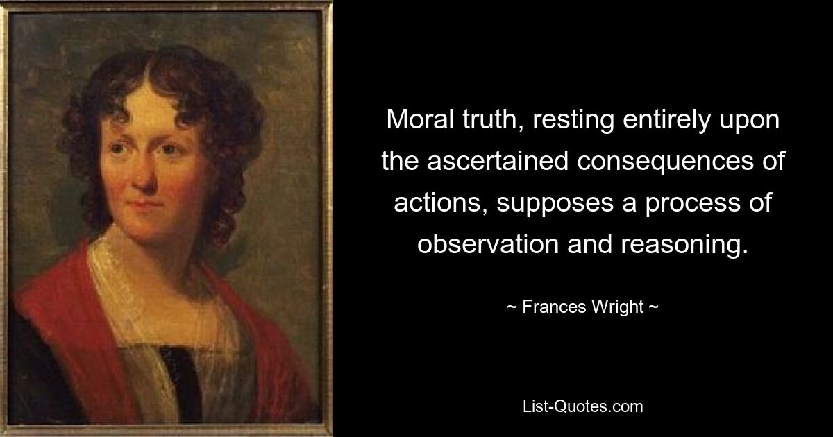 Moral truth, resting entirely upon the ascertained consequences of actions, supposes a process of observation and reasoning. — © Frances Wright