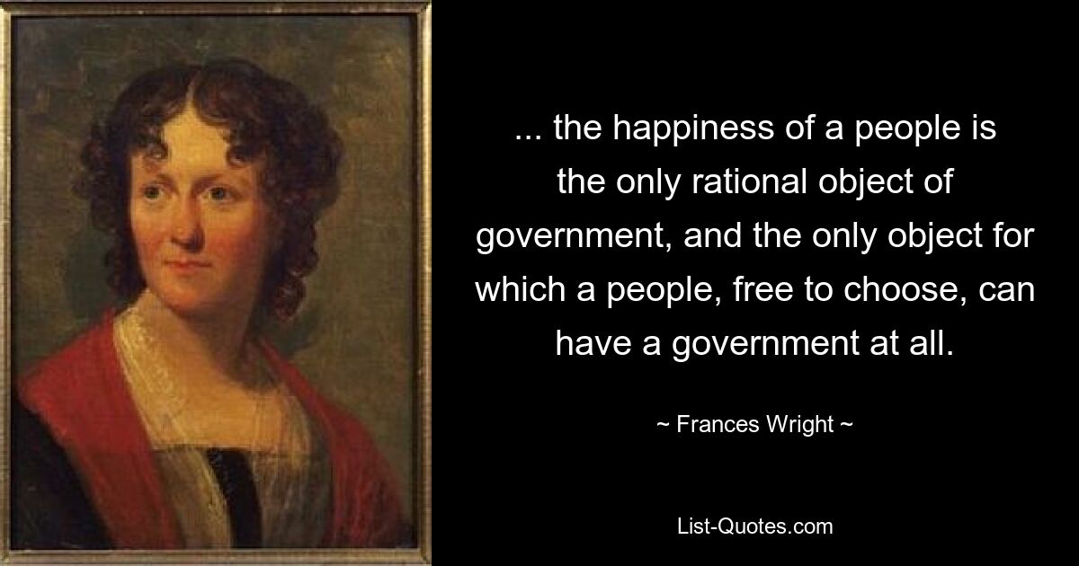 ... the happiness of a people is the only rational object of government, and the only object for which a people, free to choose, can have a government at all. — © Frances Wright