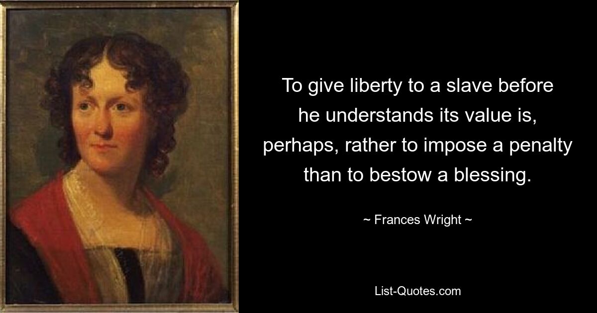 To give liberty to a slave before he understands its value is, perhaps, rather to impose a penalty than to bestow a blessing. — © Frances Wright