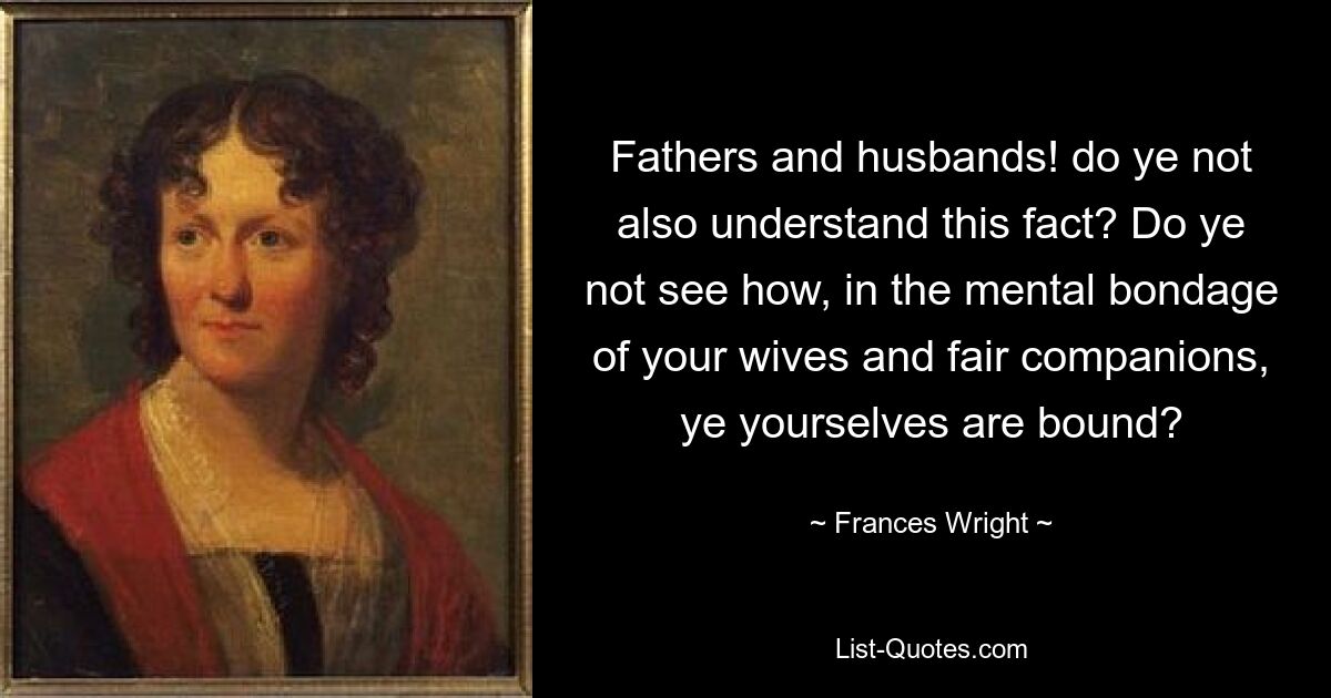 Fathers and husbands! do ye not also understand this fact? Do ye not see how, in the mental bondage of your wives and fair companions, ye yourselves are bound? — © Frances Wright