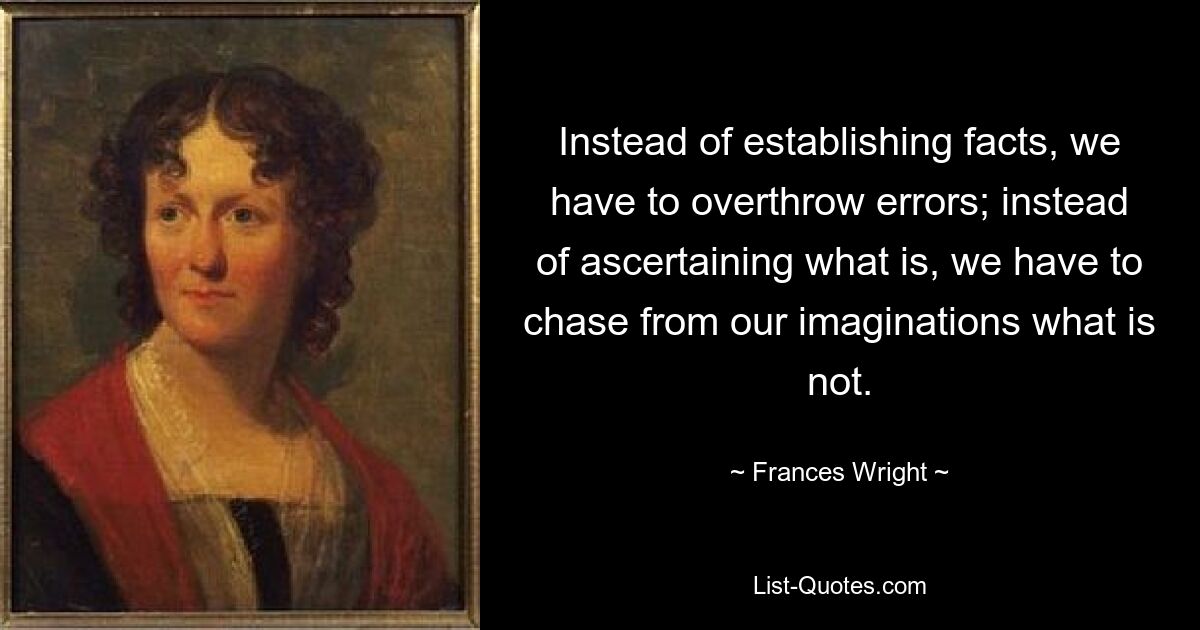 Instead of establishing facts, we have to overthrow errors; instead of ascertaining what is, we have to chase from our imaginations what is not. — © Frances Wright