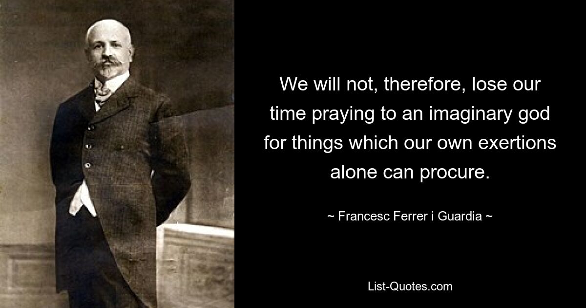 We will not, therefore, lose our time praying to an imaginary god for things which our own exertions alone can procure. — © Francesc Ferrer i Guardia