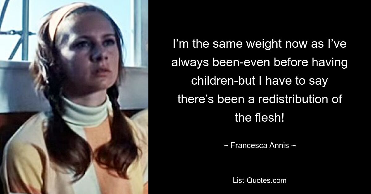 I’m the same weight now as I’ve always been-even before having children-but I have to say there’s been a redistribution of the flesh! — © Francesca Annis