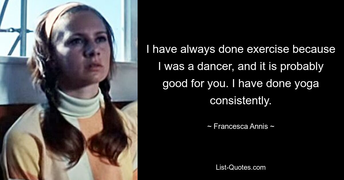 I have always done exercise because I was a dancer, and it is probably good for you. I have done yoga consistently. — © Francesca Annis