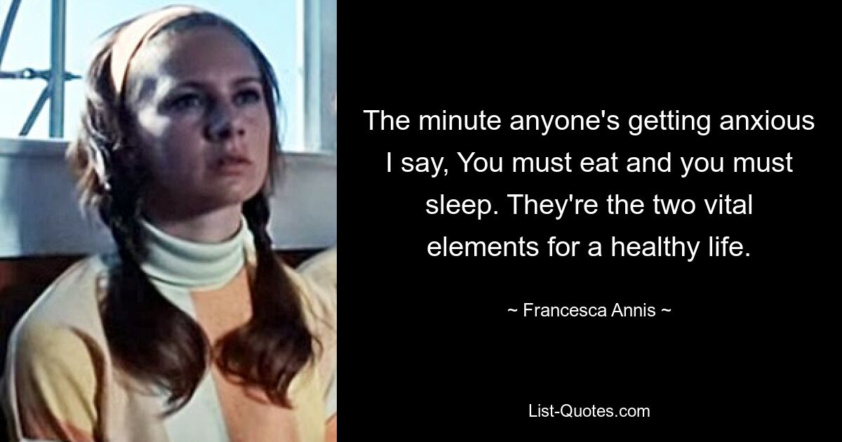 The minute anyone's getting anxious I say, You must eat and you must sleep. They're the two vital elements for a healthy life. — © Francesca Annis