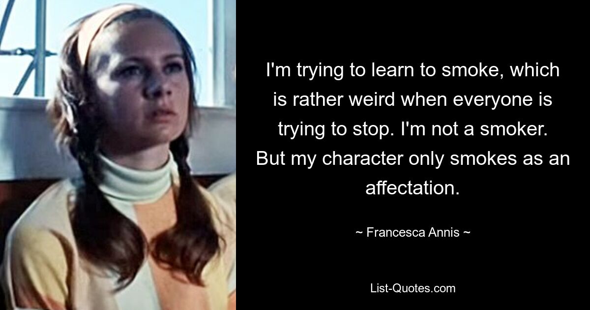 I'm trying to learn to smoke, which is rather weird when everyone is trying to stop. I'm not a smoker. But my character only smokes as an affectation. — © Francesca Annis