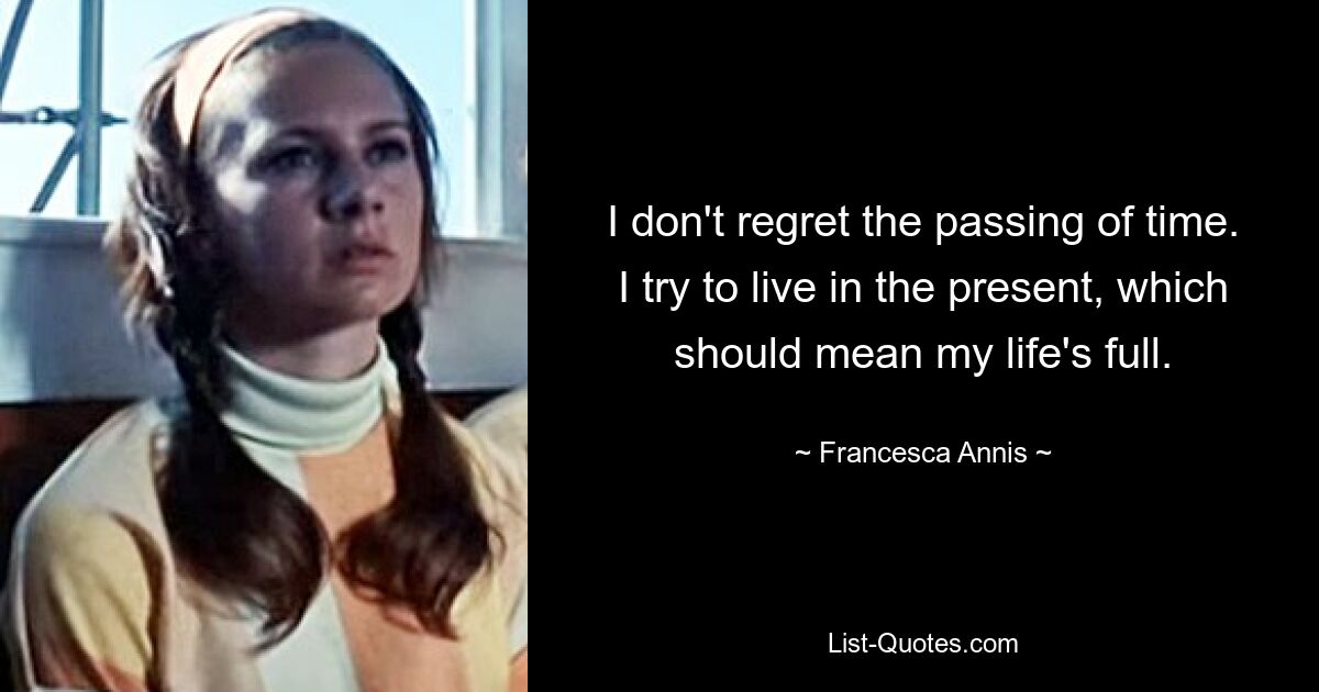 I don't regret the passing of time. I try to live in the present, which should mean my life's full. — © Francesca Annis