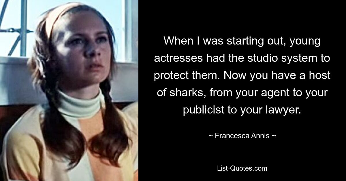 When I was starting out, young actresses had the studio system to protect them. Now you have a host of sharks, from your agent to your publicist to your lawyer. — © Francesca Annis