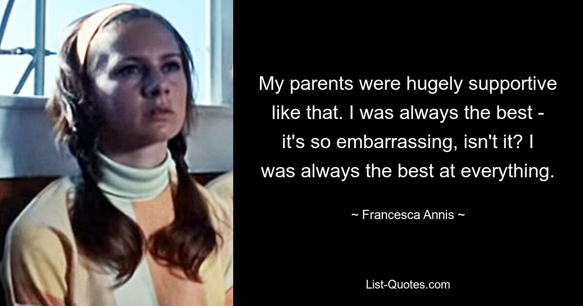 My parents were hugely supportive like that. I was always the best - it's so embarrassing, isn't it? I was always the best at everything. — © Francesca Annis