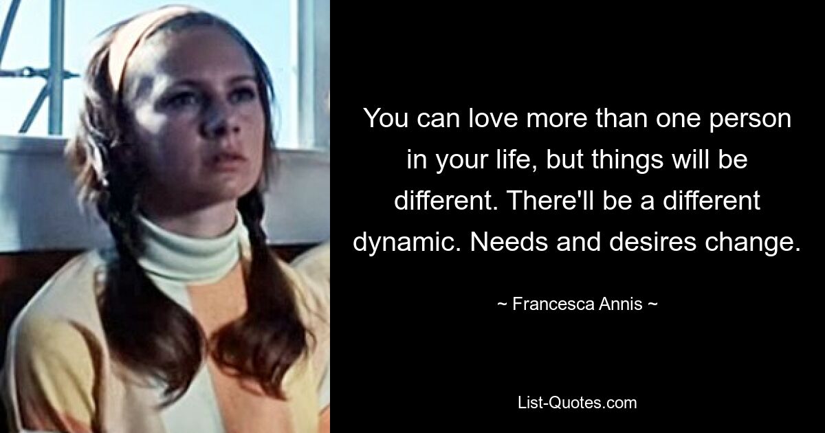 You can love more than one person in your life, but things will be different. There'll be a different dynamic. Needs and desires change. — © Francesca Annis