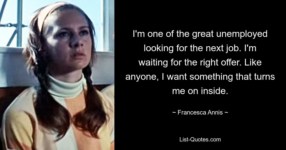 I'm one of the great unemployed looking for the next job. I'm waiting for the right offer. Like anyone, I want something that turns me on inside. — © Francesca Annis