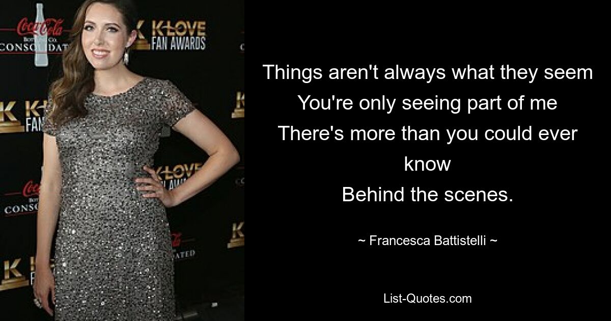 Things aren't always what they seem
You're only seeing part of me
There's more than you could ever know
Behind the scenes. — © Francesca Battistelli