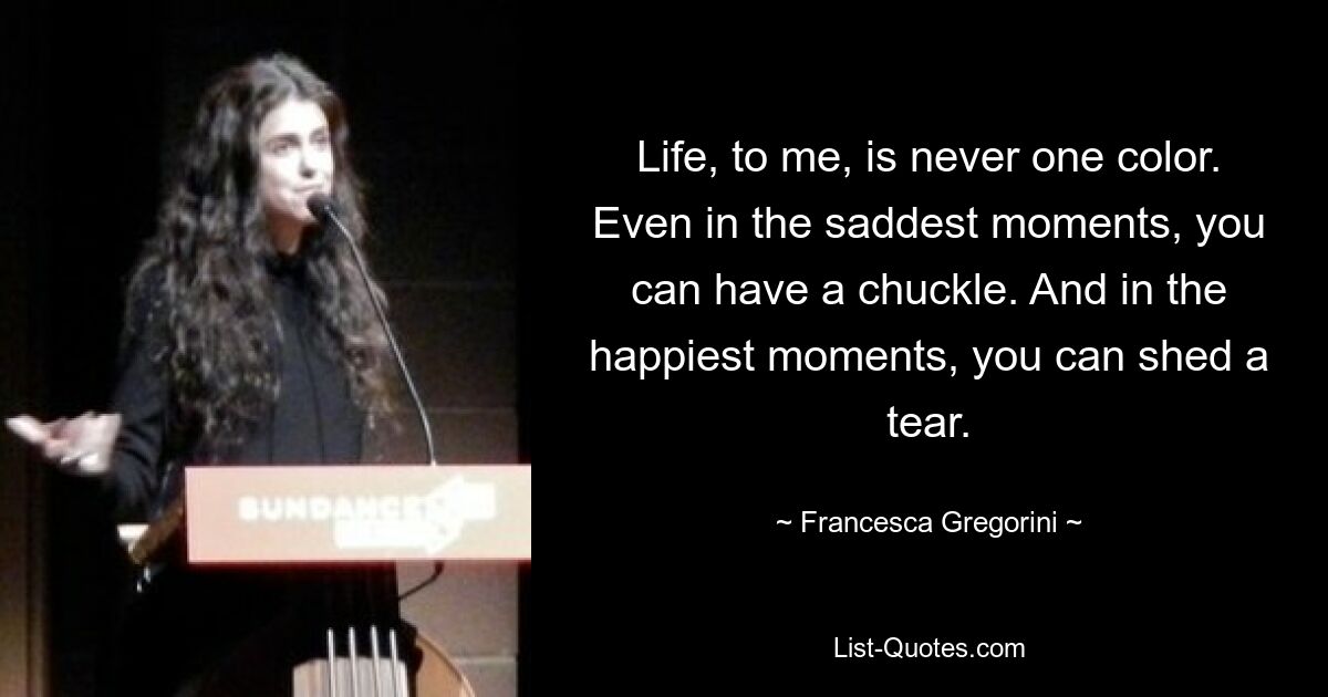 Life, to me, is never one color. Even in the saddest moments, you can have a chuckle. And in the happiest moments, you can shed a tear. — © Francesca Gregorini