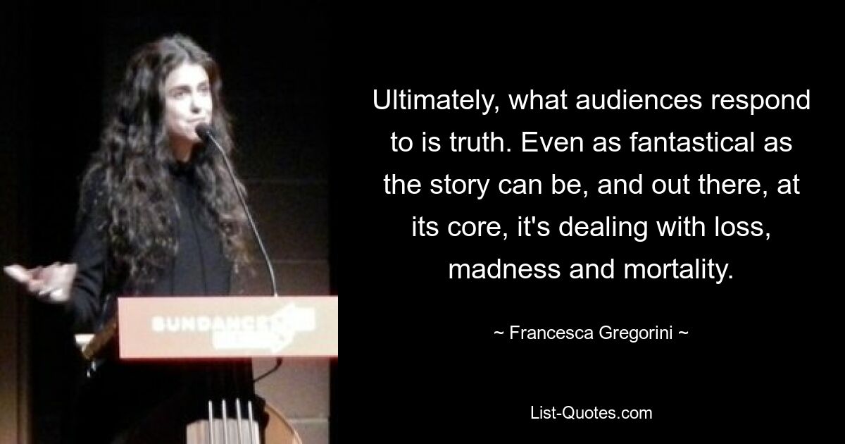 Ultimately, what audiences respond to is truth. Even as fantastical as the story can be, and out there, at its core, it's dealing with loss, madness and mortality. — © Francesca Gregorini