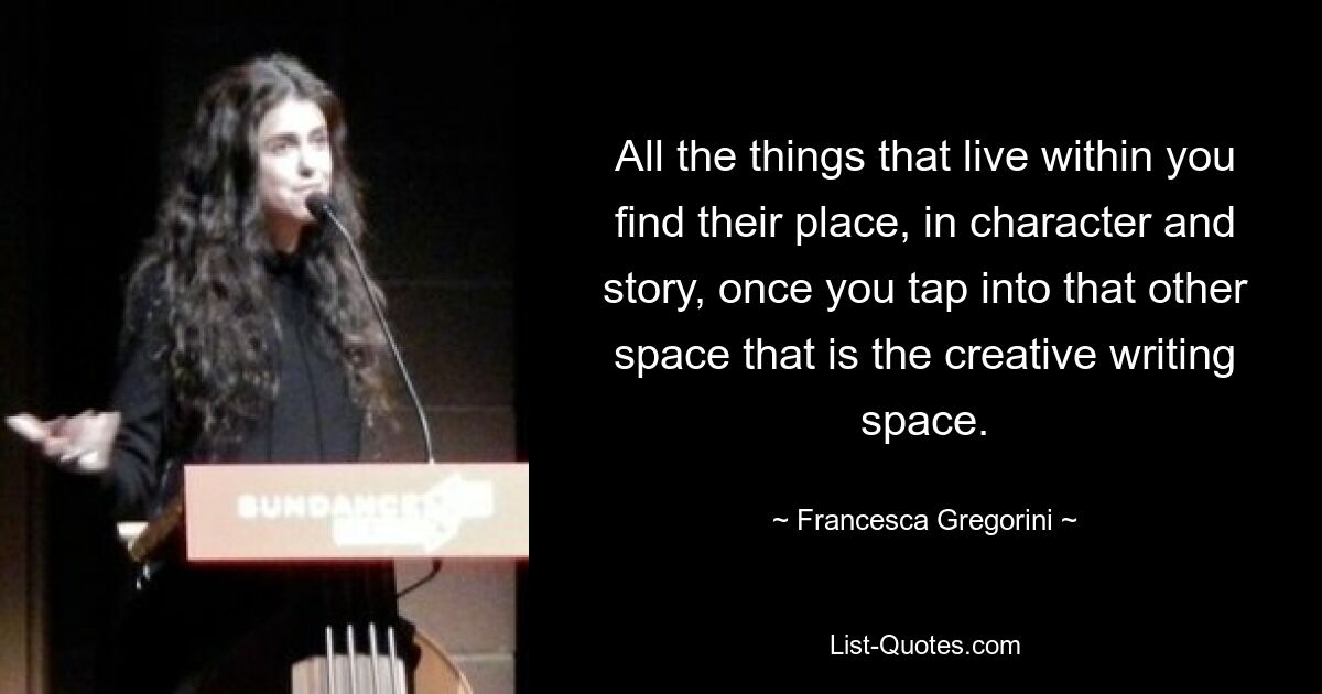 All the things that live within you find their place, in character and story, once you tap into that other space that is the creative writing space. — © Francesca Gregorini