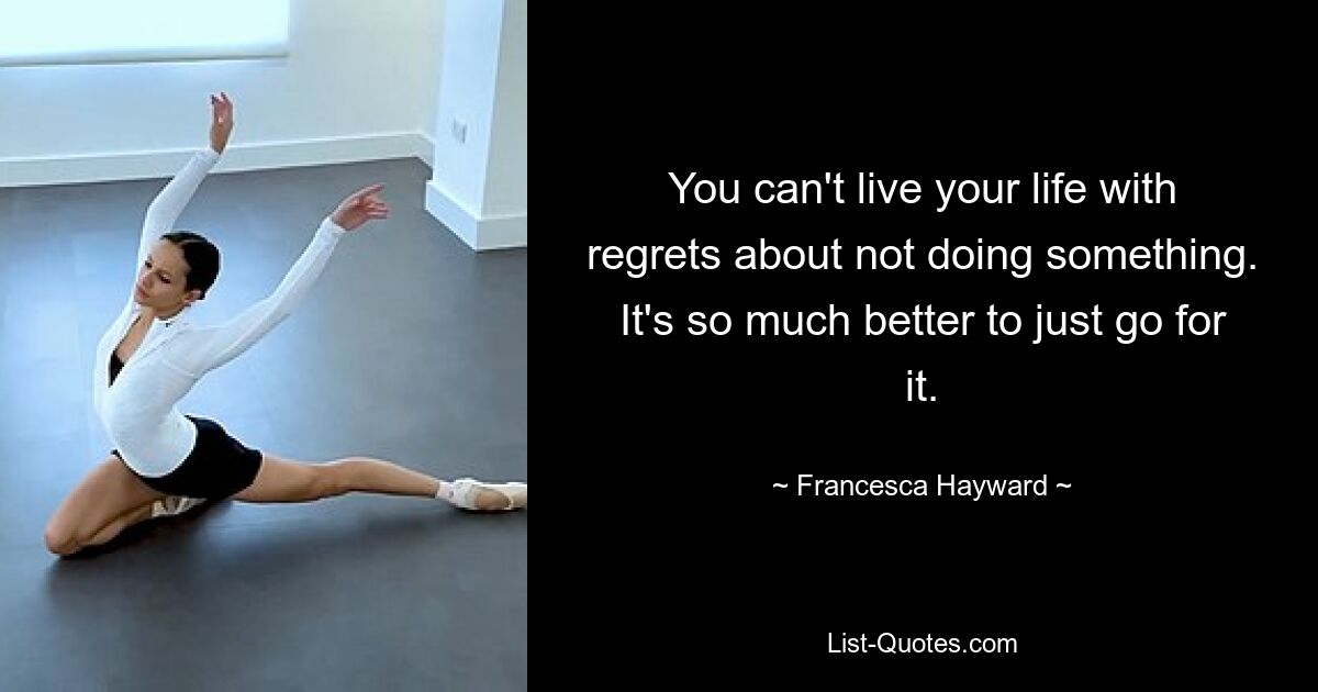 You can't live your life with regrets about not doing something. It's so much better to just go for it. — © Francesca Hayward