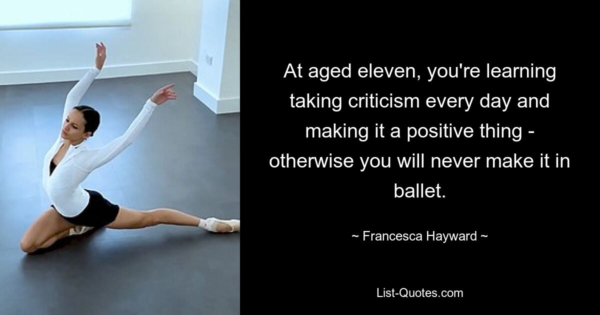 At aged eleven, you're learning taking criticism every day and making it a positive thing - otherwise you will never make it in ballet. — © Francesca Hayward