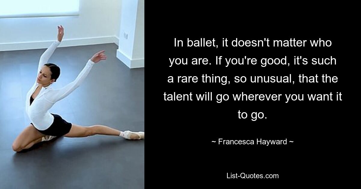 In ballet, it doesn't matter who you are. If you're good, it's such a rare thing, so unusual, that the talent will go wherever you want it to go. — © Francesca Hayward