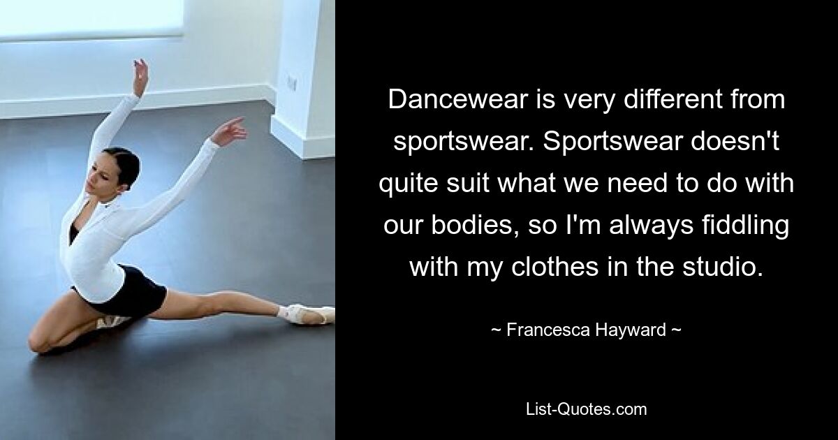 Dancewear is very different from sportswear. Sportswear doesn't quite suit what we need to do with our bodies, so I'm always fiddling with my clothes in the studio. — © Francesca Hayward