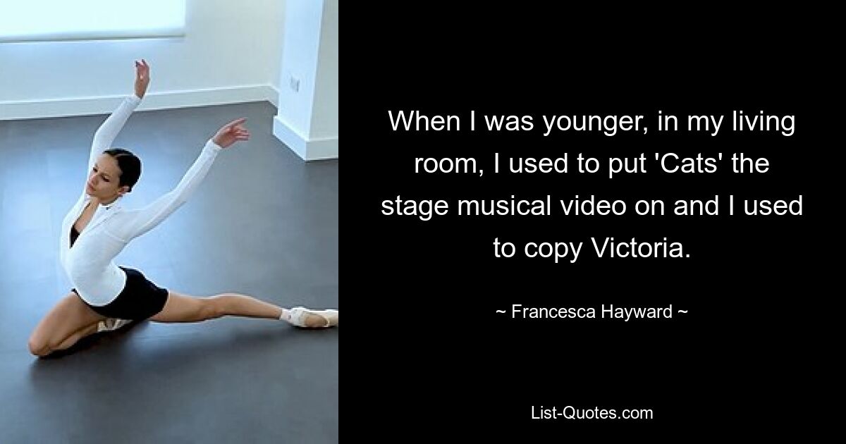 When I was younger, in my living room, I used to put 'Cats' the stage musical video on and I used to copy Victoria. — © Francesca Hayward