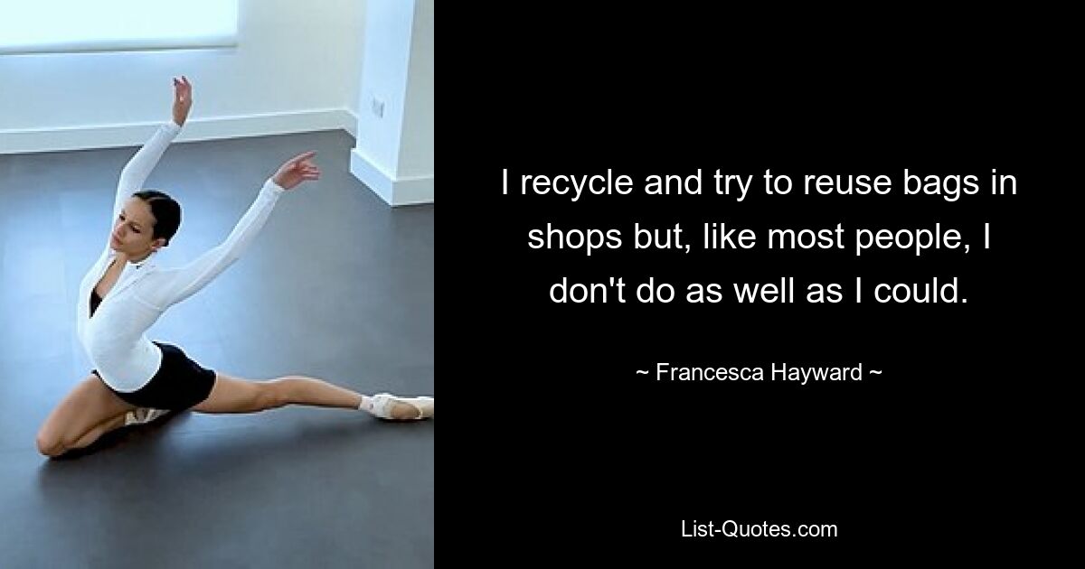 I recycle and try to reuse bags in shops but, like most people, I don't do as well as I could. — © Francesca Hayward