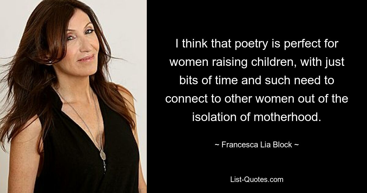 I think that poetry is perfect for women raising children, with just bits of time and such need to connect to other women out of the isolation of motherhood. — © Francesca Lia Block