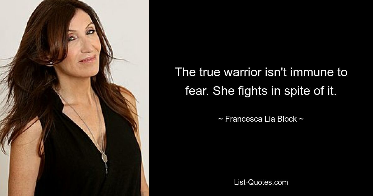 The true warrior isn't immune to fear. She fights in spite of it. — © Francesca Lia Block