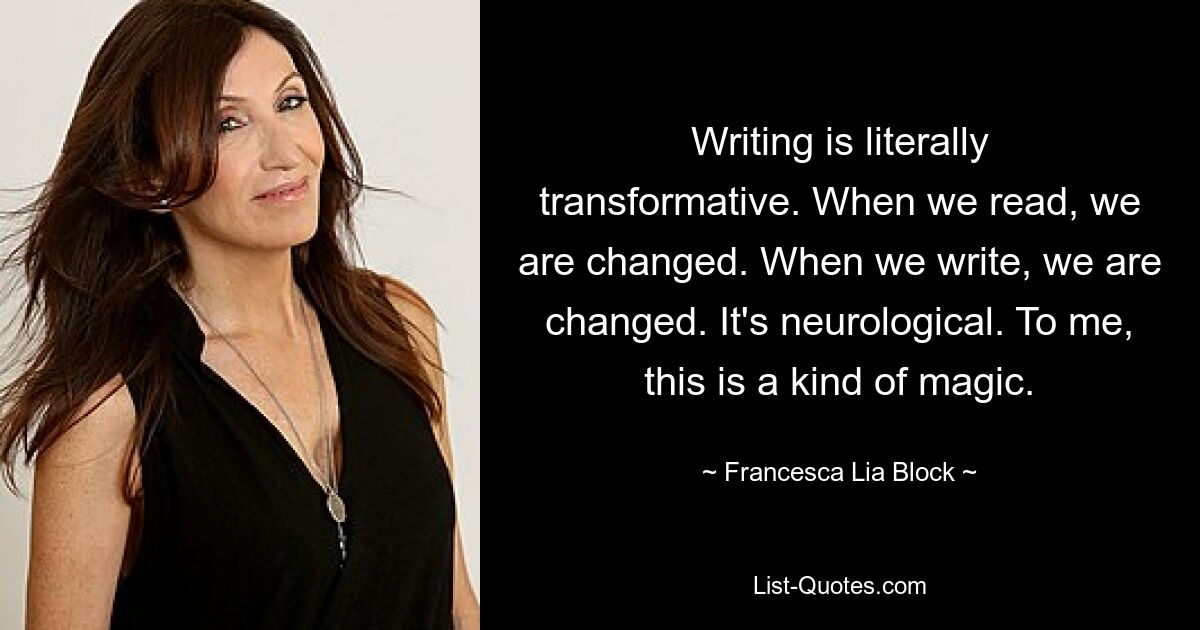 Writing is literally transformative. When we read, we are changed. When we write, we are changed. It's neurological. To me, this is a kind of magic. — © Francesca Lia Block