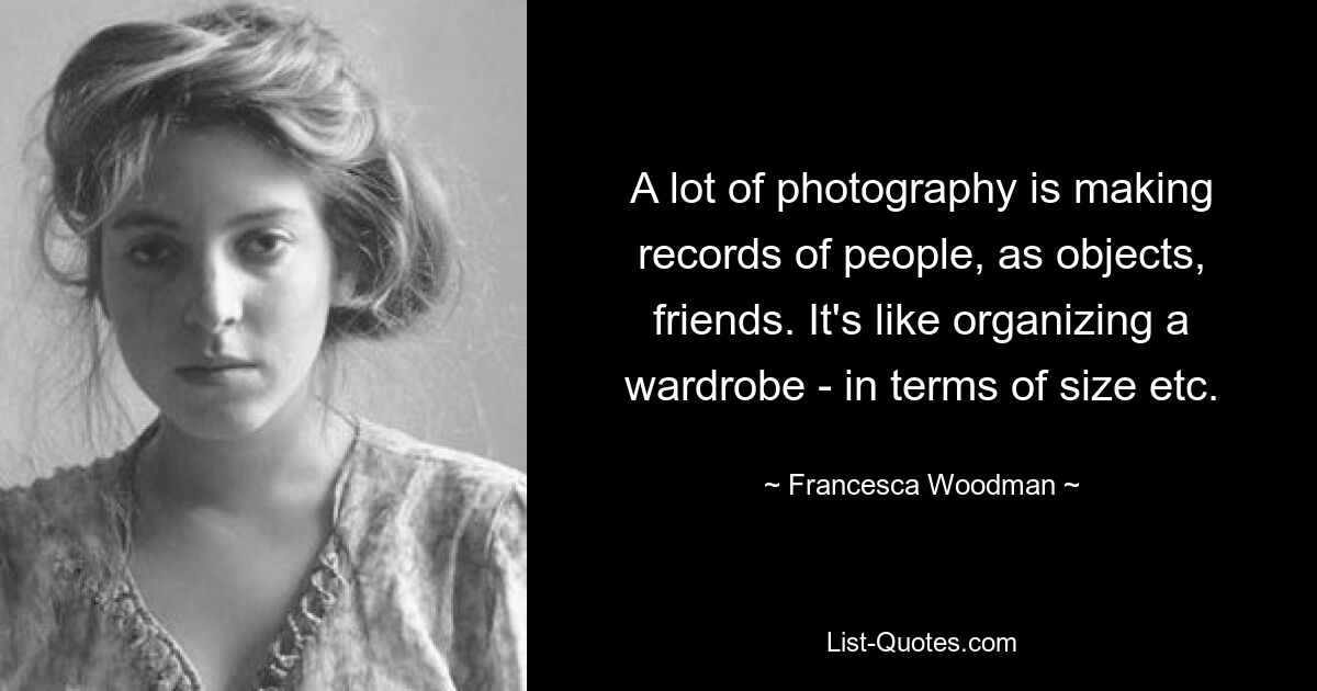 A lot of photography is making records of people, as objects, friends. It's like organizing a wardrobe - in terms of size etc. — © Francesca Woodman