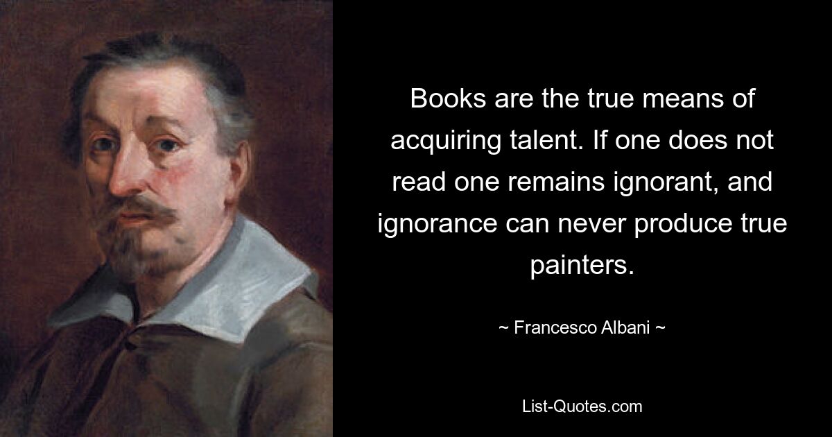 Books are the true means of acquiring talent. If one does not read one remains ignorant, and ignorance can never produce true painters. — © Francesco Albani