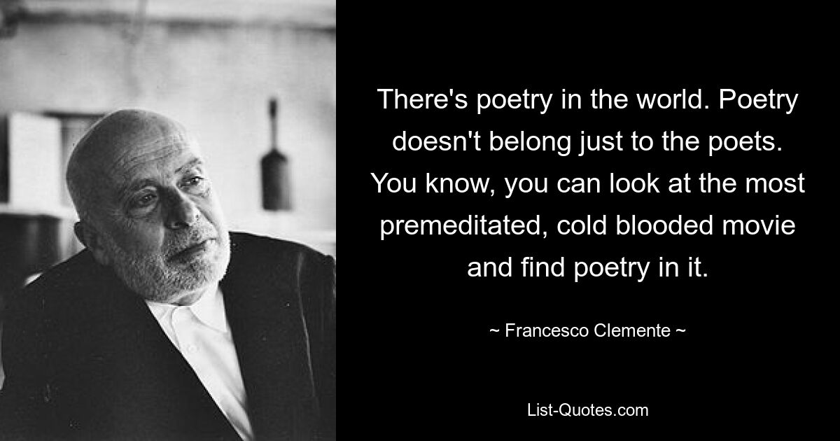 There's poetry in the world. Poetry doesn't belong just to the poets. You know, you can look at the most premeditated, cold blooded movie and find poetry in it. — © Francesco Clemente