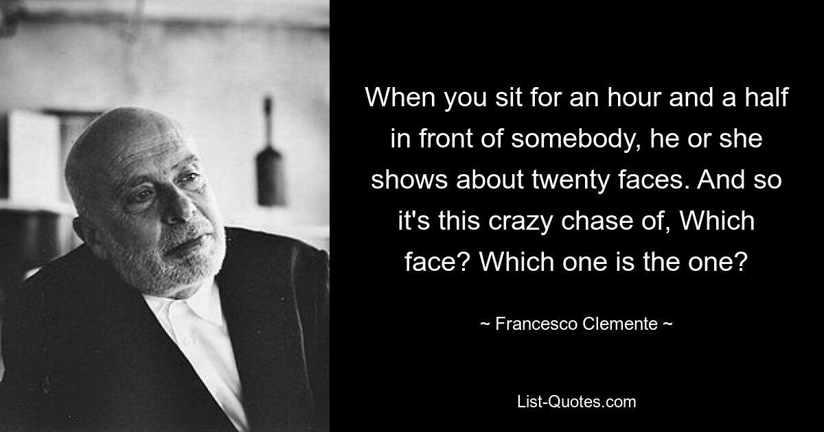 When you sit for an hour and a half in front of somebody, he or she shows about twenty faces. And so it's this crazy chase of, Which face? Which one is the one? — © Francesco Clemente