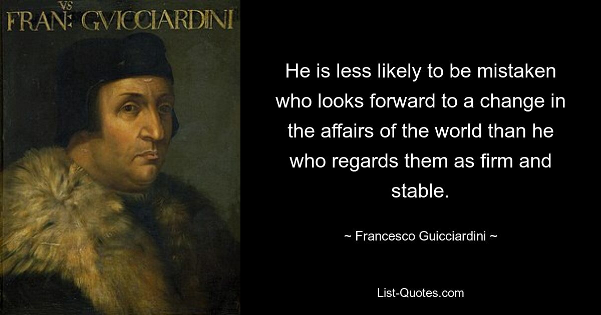 He is less likely to be mistaken who looks forward to a change in the affairs of the world than he who regards them as firm and stable. — © Francesco Guicciardini