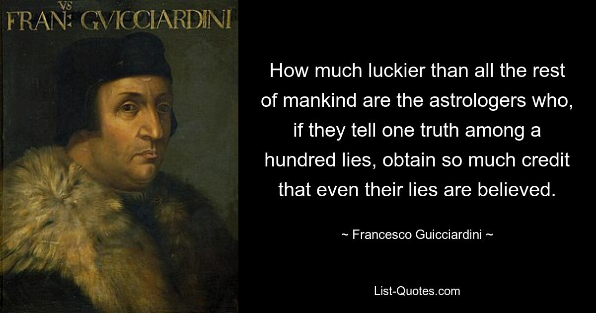 How much luckier than all the rest of mankind are the astrologers who, if they tell one truth among a hundred lies, obtain so much credit that even their lies are believed. — © Francesco Guicciardini