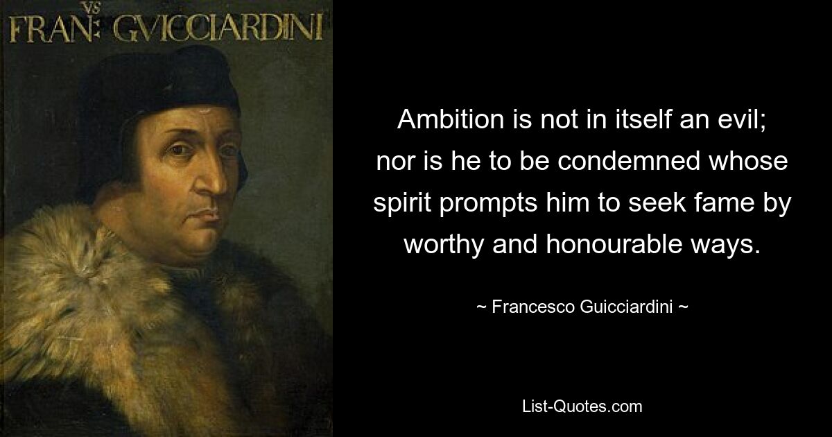 Ambition is not in itself an evil; nor is he to be condemned whose spirit prompts him to seek fame by worthy and honourable ways. — © Francesco Guicciardini