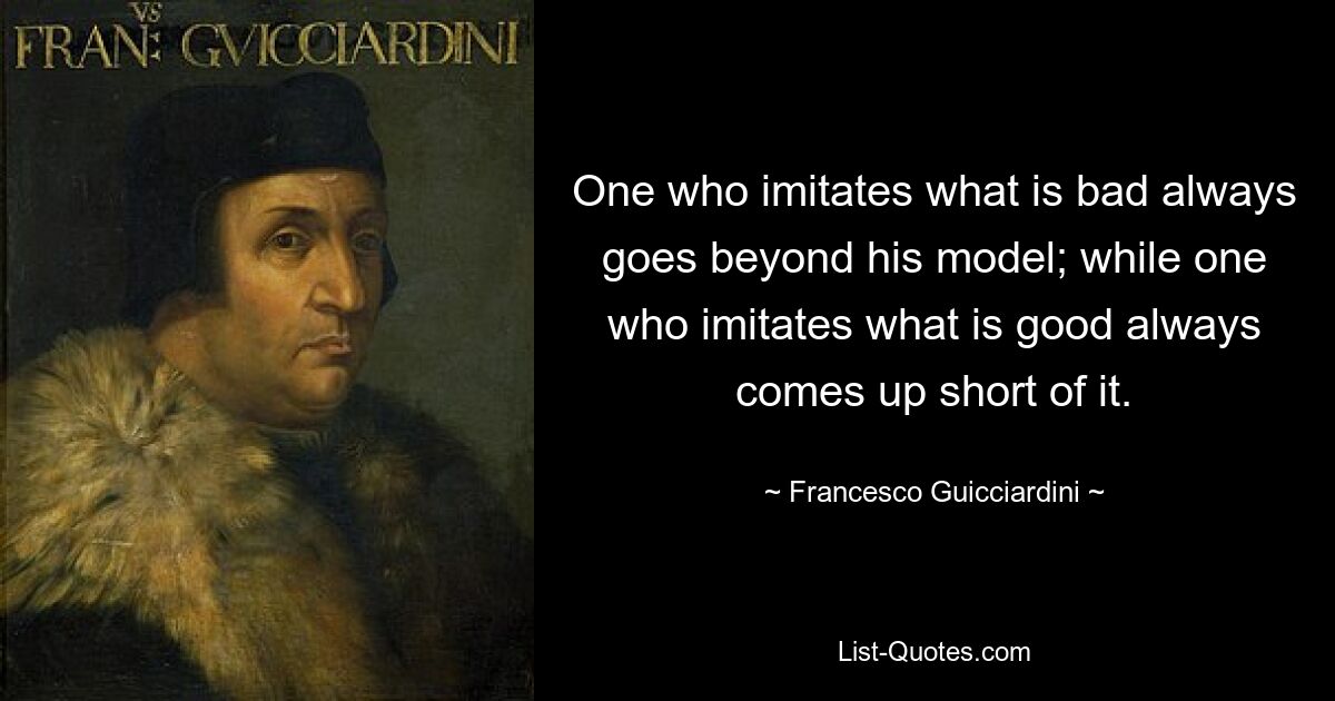 One who imitates what is bad always goes beyond his model; while one who imitates what is good always comes up short of it. — © Francesco Guicciardini