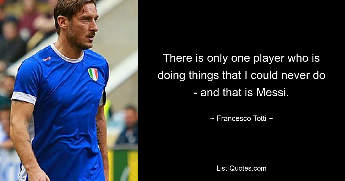 There is only one player who is doing things that I could never do - and that is Messi. — © Francesco Totti