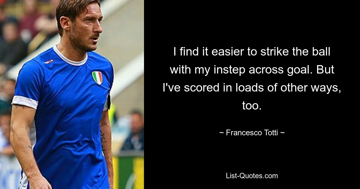 I find it easier to strike the ball with my instep across goal. But I've scored in loads of other ways, too. — © Francesco Totti