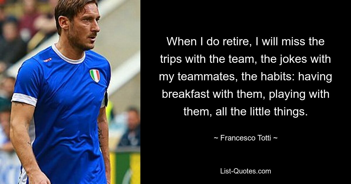 When I do retire, I will miss the trips with the team, the jokes with my teammates, the habits: having breakfast with them, playing with them, all the little things. — © Francesco Totti