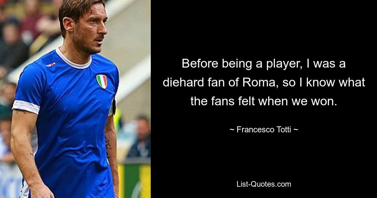 Before being a player, I was a diehard fan of Roma, so I know what the fans felt when we won. — © Francesco Totti