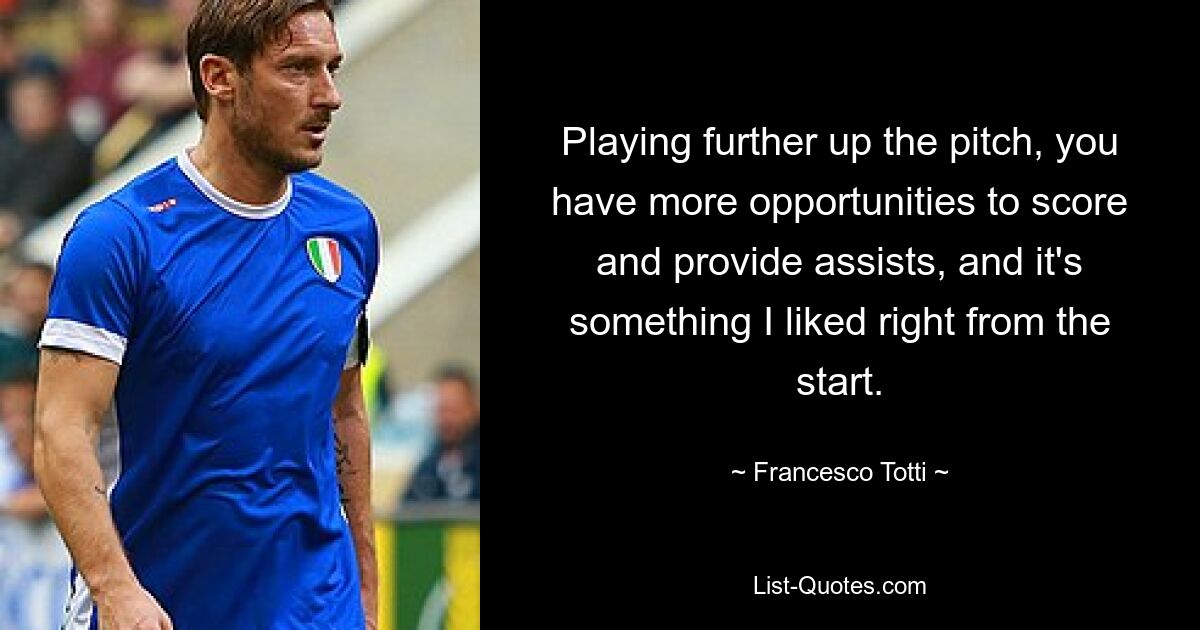 Playing further up the pitch, you have more opportunities to score and provide assists, and it's something I liked right from the start. — © Francesco Totti