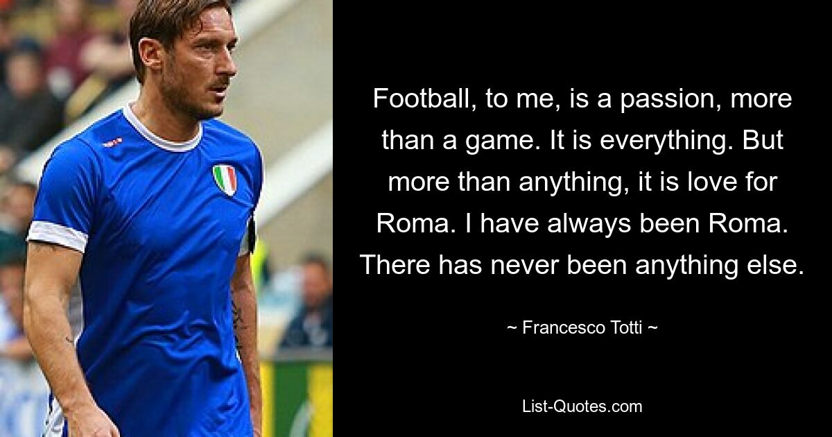 Football, to me, is a passion, more than a game. It is everything. But more than anything, it is love for Roma. I have always been Roma. There has never been anything else. — © Francesco Totti