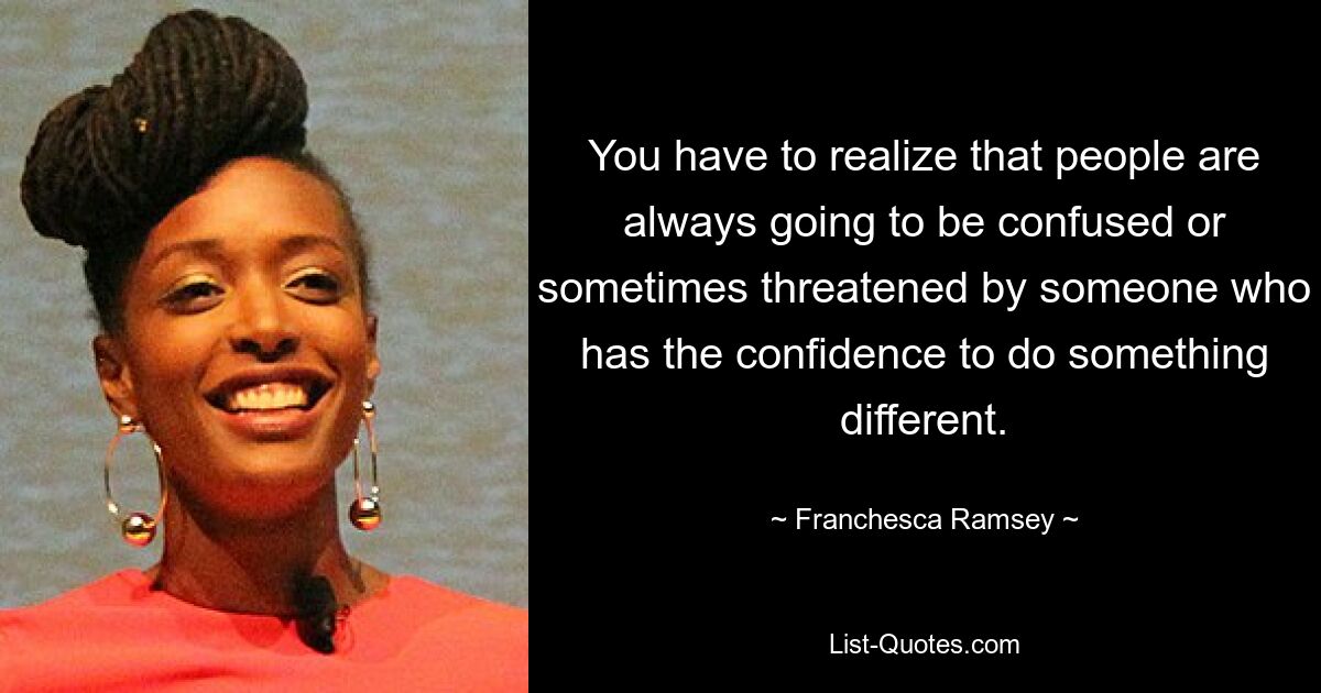 You have to realize that people are always going to be confused or sometimes threatened by someone who has the confidence to do something different. — © Franchesca Ramsey