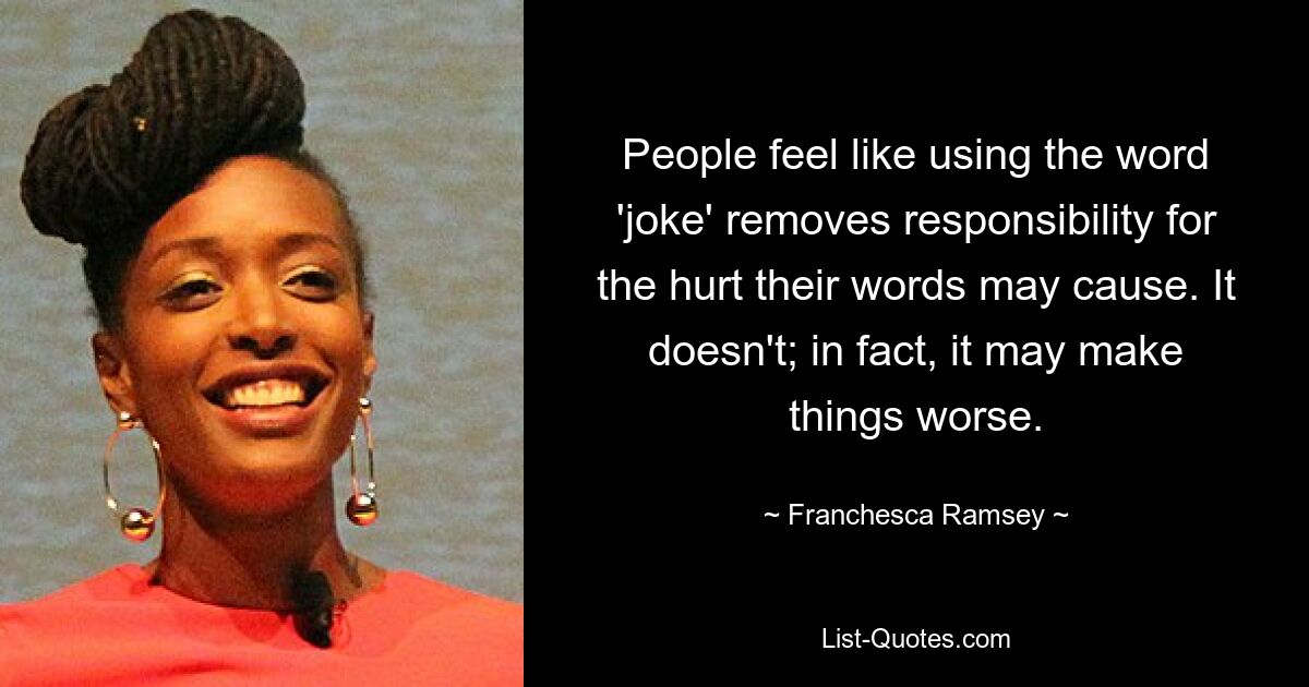 People feel like using the word 'joke' removes responsibility for the hurt their words may cause. It doesn't; in fact, it may make things worse. — © Franchesca Ramsey