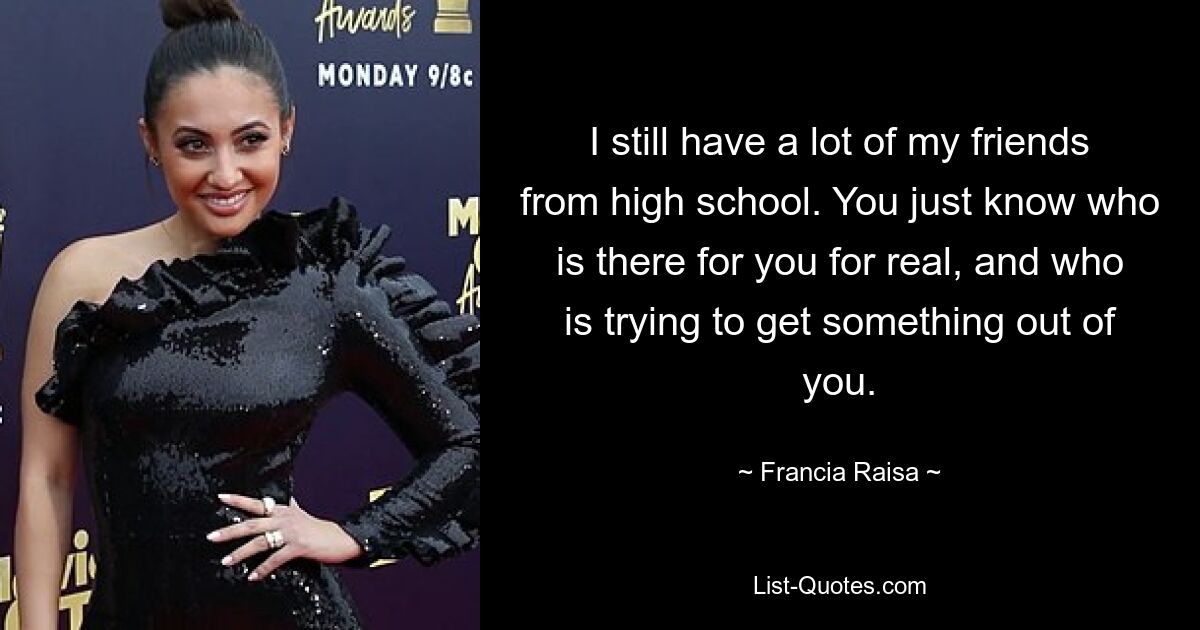 I still have a lot of my friends from high school. You just know who is there for you for real, and who is trying to get something out of you. — © Francia Raisa