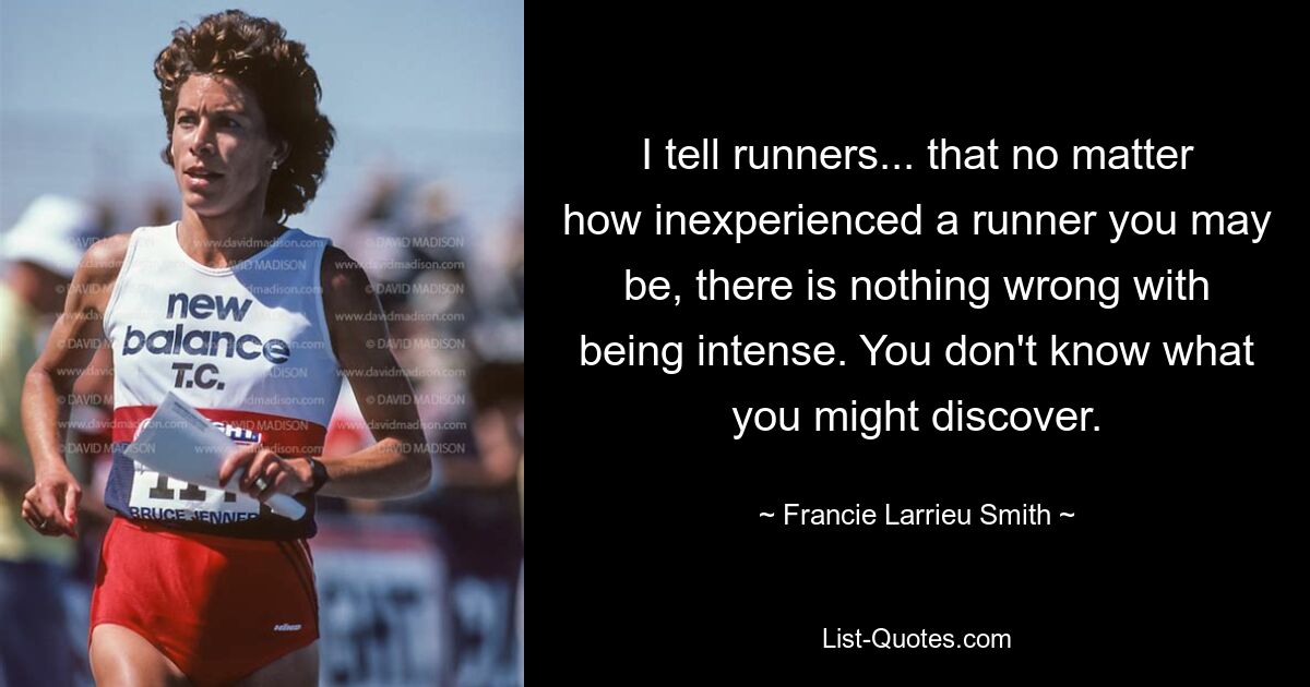 I tell runners... that no matter how inexperienced a runner you may be, there is nothing wrong with being intense. You don't know what you might discover. — © Francie Larrieu Smith