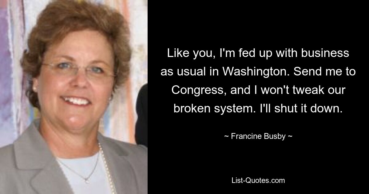 Like you, I'm fed up with business as usual in Washington. Send me to Congress, and I won't tweak our broken system. I'll shut it down. — © Francine Busby