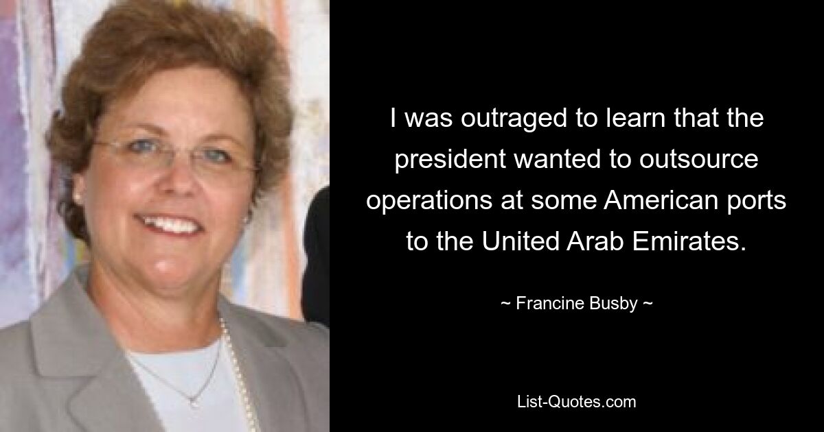 I was outraged to learn that the president wanted to outsource operations at some American ports to the United Arab Emirates. — © Francine Busby