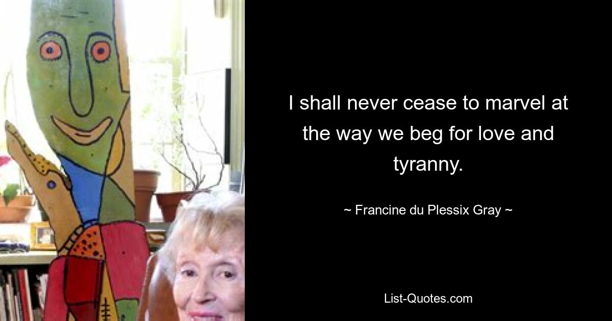 I shall never cease to marvel at the way we beg for love and tyranny. — © Francine du Plessix Gray